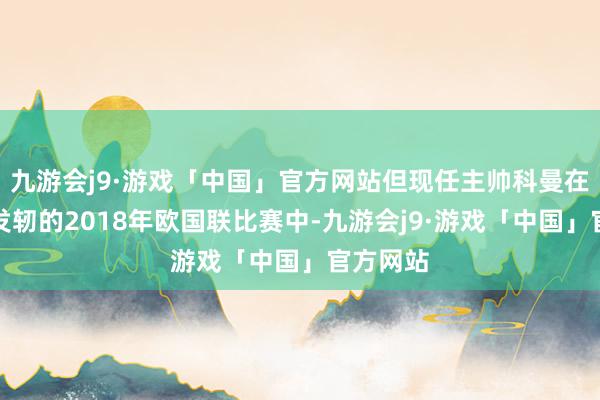 九游会j9·游戏「中国」官方网站但现任主帅科曼在其捏教发轫的2018年欧国联比赛中-九游会j9·游戏「中国」官方网站