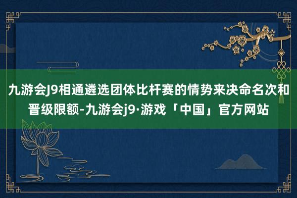 九游会J9相通遴选团体比杆赛的情势来决命名次和晋级限额-九游会j9·游戏「中国」官方网站