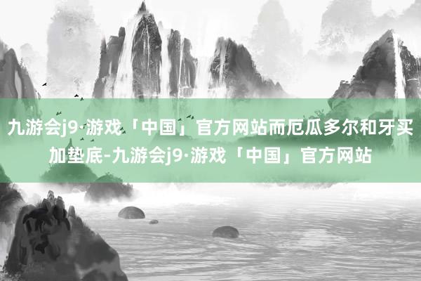 九游会j9·游戏「中国」官方网站而厄瓜多尔和牙买加垫底-九游会j9·游戏「中国」官方网站