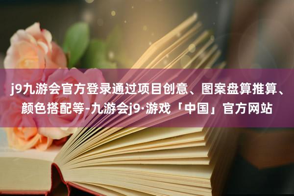 j9九游会官方登录通过项目创意、图案盘算推算、颜色搭配等-九游会j9·游戏「中国」官方网站