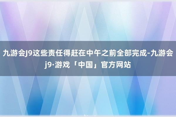 九游会J9这些责任得赶在中午之前全部完成-九游会j9·游戏「中国」官方网站