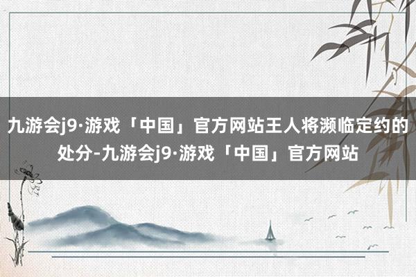 九游会j9·游戏「中国」官方网站王人将濒临定约的处分-九游会j9·游戏「中国」官方网站