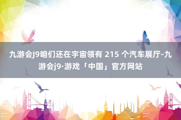 九游会J9咱们还在宇宙领有 215 个汽车展厅-九游会j9·游戏「中国」官方网站