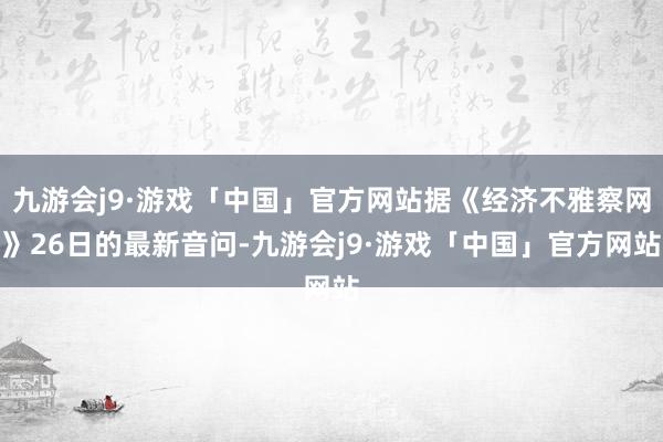 九游会j9·游戏「中国」官方网站据《经济不雅察网》26日的最新音问-九游会j9·游戏「中国」官方网站