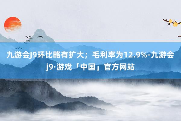 九游会J9环比略有扩大；毛利率为12.9%-九游会j9·游戏「中国」官方网站