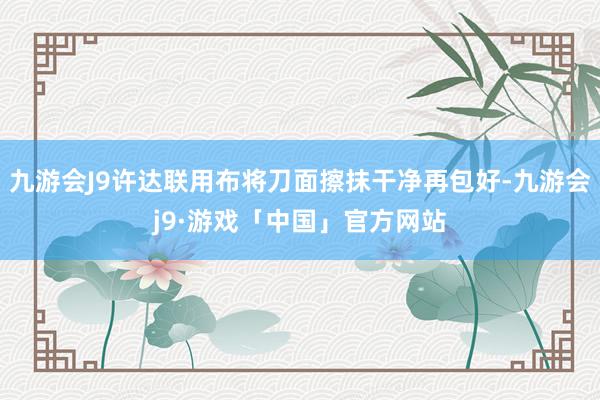 九游会J9许达联用布将刀面擦抹干净再包好-九游会j9·游戏「中国」官方网站