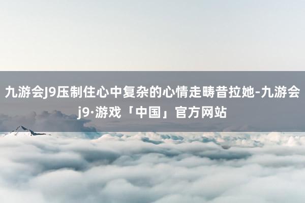 九游会J9压制住心中复杂的心情走畴昔拉她-九游会j9·游戏「中国」官方网站