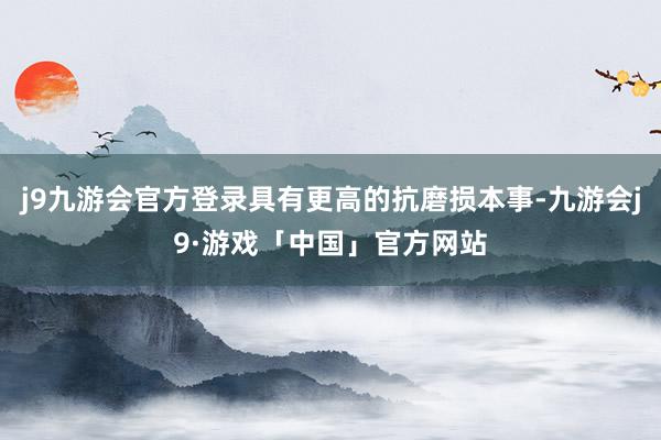 j9九游会官方登录具有更高的抗磨损本事-九游会j9·游戏「中国」官方网站