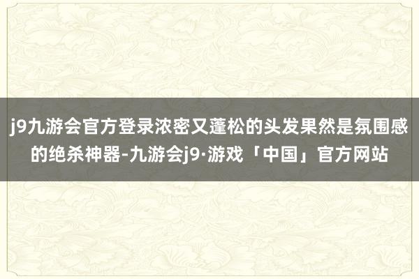 j9九游会官方登录浓密又蓬松的头发果然是氛围感的绝杀神器-九游会j9·游戏「中国」官方网站