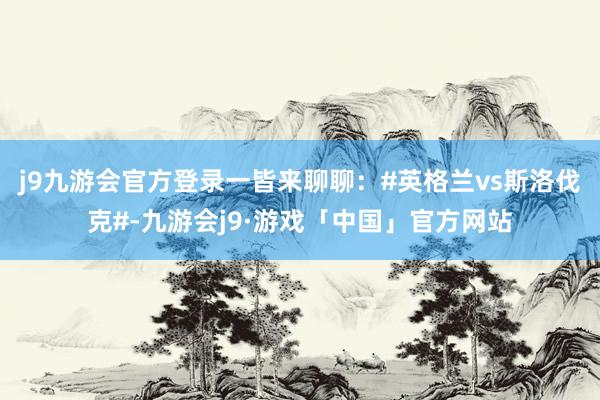 j9九游会官方登录一皆来聊聊：#英格兰vs斯洛伐克#-九游会j9·游戏「中国」官方网站