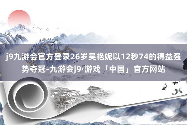 j9九游会官方登录26岁吴艳妮以12秒74的得益强势夺冠-九游会j9·游戏「中国」官方网站