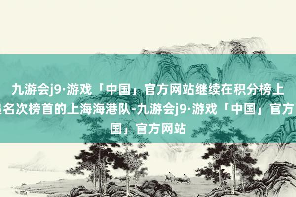 九游会j9·游戏「中国」官方网站继续在积分榜上紧追名次榜首的上海海港队-九游会j9·游戏「中国」官方网站