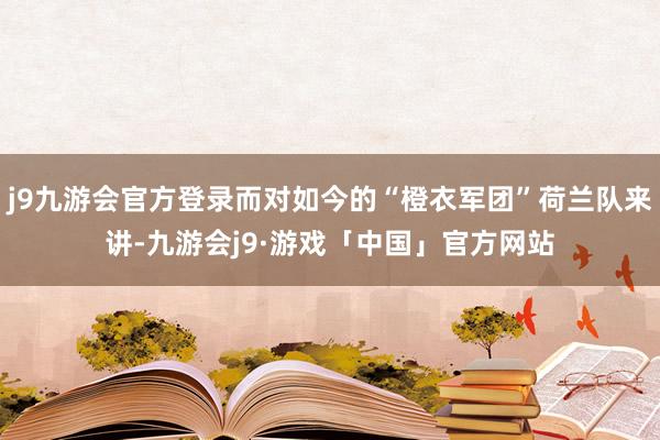 j9九游会官方登录而对如今的“橙衣军团”荷兰队来讲-九游会j9·游戏「中国」官方网站