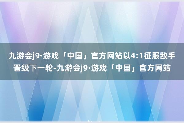 九游会j9·游戏「中国」官方网站以4:1征服敌手晋级下一轮-九游会j9·游戏「中国」官方网站