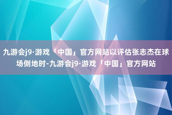 九游会j9·游戏「中国」官方网站以评估张志杰在球场倒地时-九游会j9·游戏「中国」官方网站