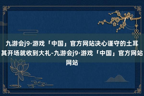 九游会j9·游戏「中国」官方网站决心谨守的土耳其开场就收到大礼-九游会j9·游戏「中国」官方网站