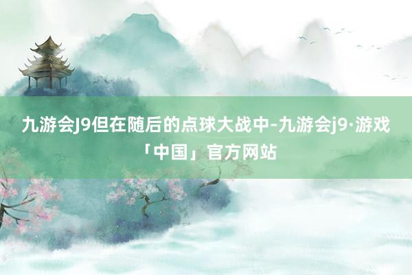 九游会J9但在随后的点球大战中-九游会j9·游戏「中国」官方网站