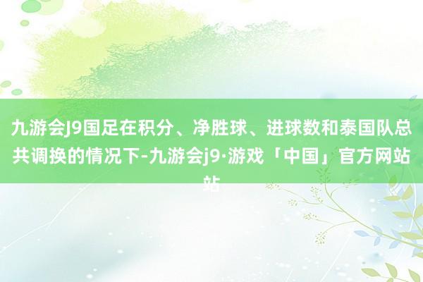 九游会J9国足在积分、净胜球、进球数和泰国队总共调换的情况下-九游会j9·游戏「中国」官方网站