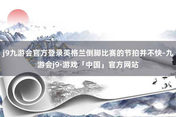 j9九游会官方登录英格兰倒脚比赛的节拍并不快-九游会j9·游戏「中国」官方网站