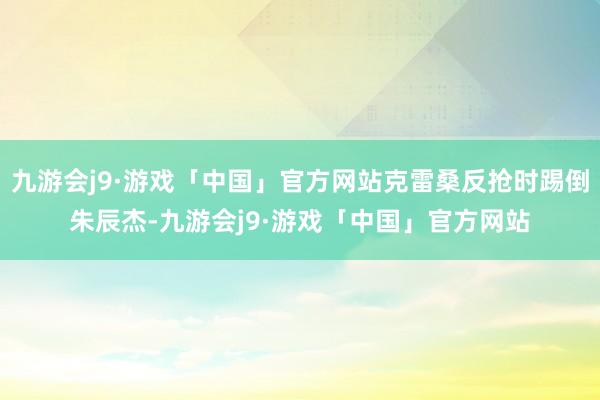 九游会j9·游戏「中国」官方网站克雷桑反抢时踢倒朱辰杰-九游会j9·游戏「中国」官方网站