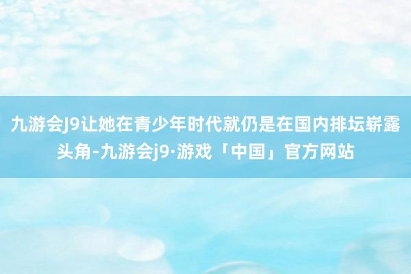 九游会J9让她在青少年时代就仍是在国内排坛崭露头角-九游会j9·游戏「中国」官方网站