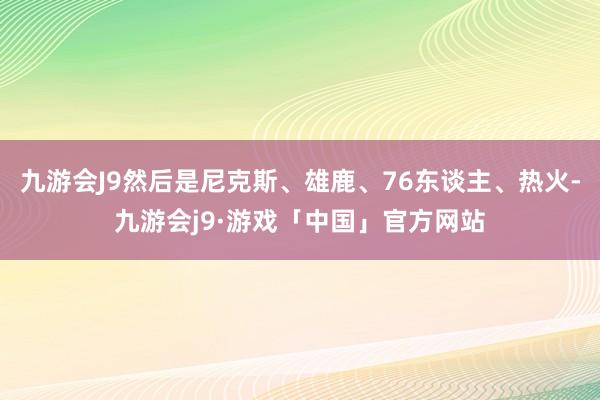 九游会J9然后是尼克斯、雄鹿、76东谈主、热火-九游会j9·游戏「中国」官方网站