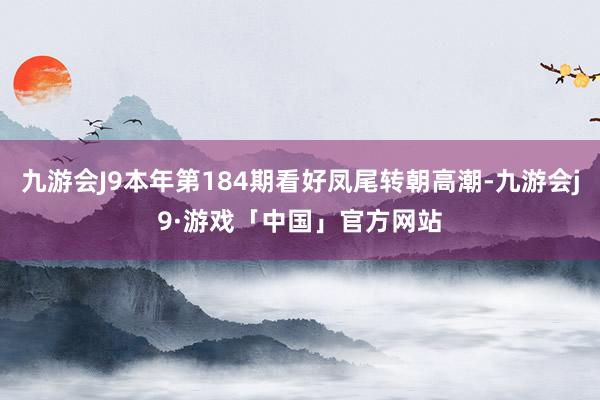 九游会J9本年第184期看好凤尾转朝高潮-九游会j9·游戏「中国」官方网站