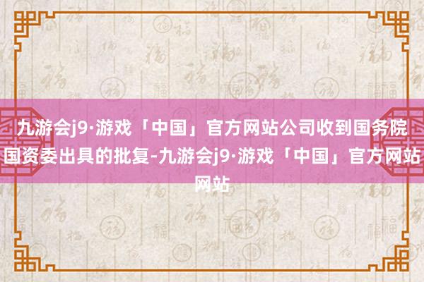 九游会j9·游戏「中国」官方网站公司收到国务院国资委出具的批复-九游会j9·游戏「中国」官方网站