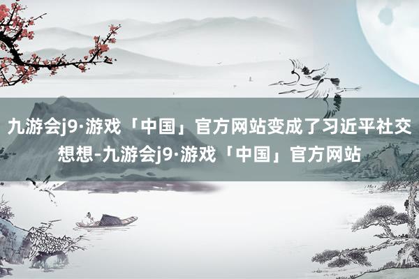 九游会j9·游戏「中国」官方网站变成了习近平社交想想-九游会j9·游戏「中国」官方网站