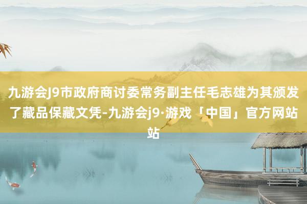 九游会J9市政府商讨委常务副主任毛志雄为其颁发了藏品保藏文凭-九游会j9·游戏「中国」官方网站