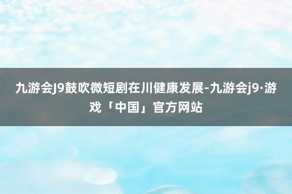 九游会J9鼓吹微短剧在川健康发展-九游会j9·游戏「中国」官方网站