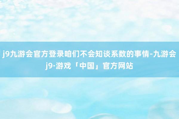 j9九游会官方登录咱们不会知谈系数的事情-九游会j9·游戏「中国」官方网站