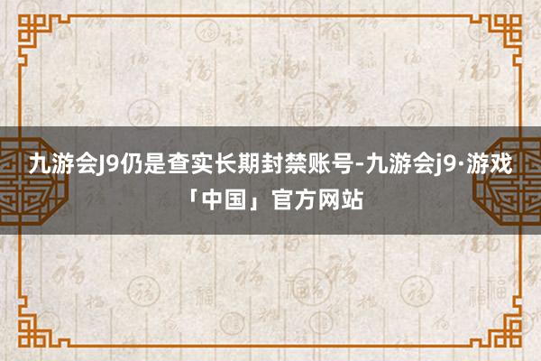 九游会J9仍是查实长期封禁账号-九游会j9·游戏「中国」官方网站