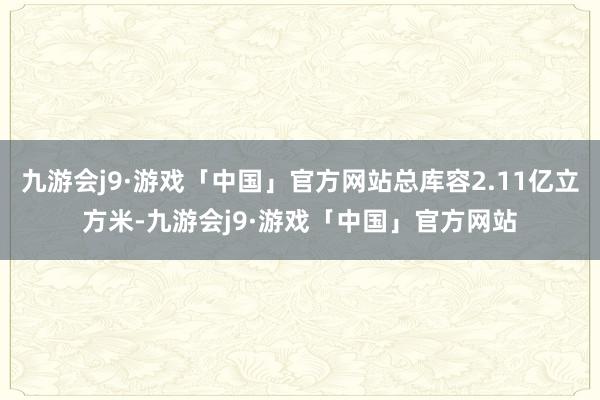 九游会j9·游戏「中国」官方网站总库容2.11亿立方米-九游会j9·游戏「中国」官方网站