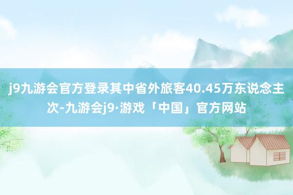 j9九游会官方登录其中省外旅客40.45万东说念主次-九游会j9·游戏「中国」官方网站