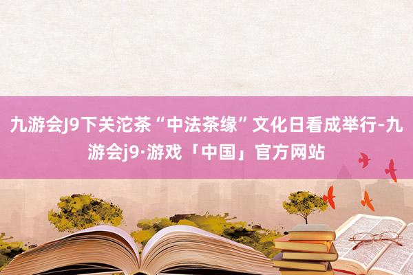 九游会J9下关沱茶“中法茶缘”文化日看成举行-九游会j9·游戏「中国」官方网站