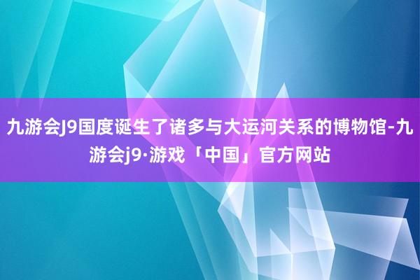 九游会J9国度诞生了诸多与大运河关系的博物馆-九游会j9·游戏「中国」官方网站