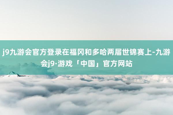 j9九游会官方登录在福冈和多哈两届世锦赛上-九游会j9·游戏「中国」官方网站