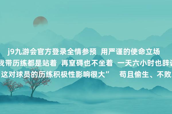 j9九游会官方登录全情参预  用严谨的使命立场  为队员们成就榜样  “我带历练都是站着  再窒碍也不坐着  一天六小时也辞让易  但咱们都民风了  这对球员的历练积极性影响很大”    苟且偷生、不败之地  韩华给法国国乒带去的另一份“礼物”  即是看比赛摄像  “集训、赛前看摄像  对他们提高技策略智力是很有匡助的  昔日的欧洲东谈主打球  在场上给东谈主嗅觉技策略不明晰  辞让易收拢对方瑕疵