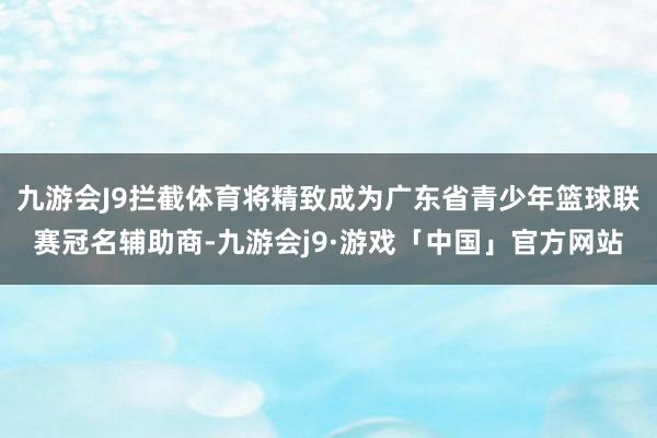 九游会J9拦截体育将精致成为广东省青少年篮球联赛冠名辅助商-九游会j9·游戏「中国」官方网站