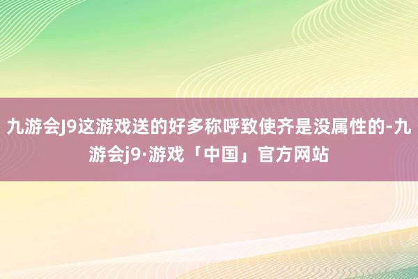 九游会J9这游戏送的好多称呼致使齐是没属性的-九游会j9·游戏「中国」官方网站