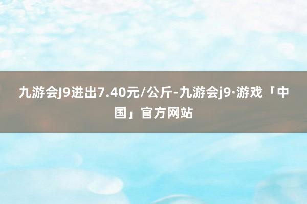 九游会J9进出7.40元/公斤-九游会j9·游戏「中国」官方网站