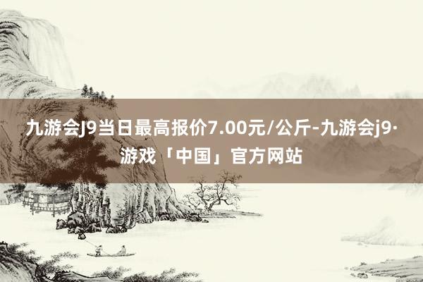 九游会J9当日最高报价7.00元/公斤-九游会j9·游戏「中国」官方网站