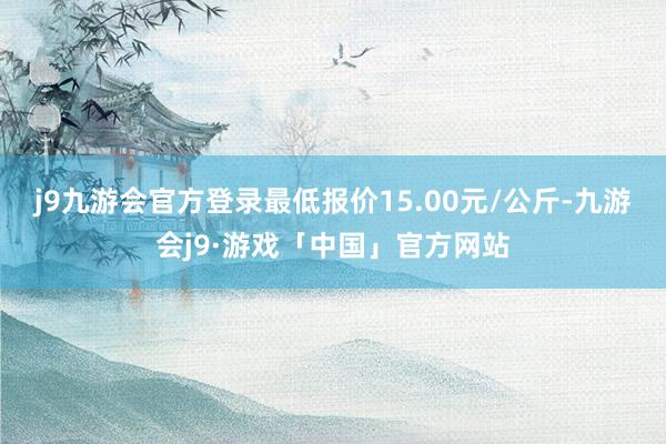 j9九游会官方登录最低报价15.00元/公斤-九游会j9·游戏「中国」官方网站