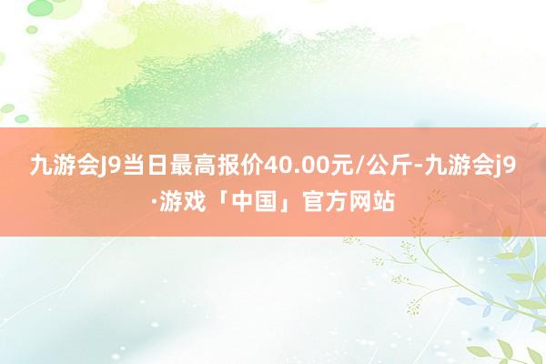 九游会J9当日最高报价40.00元/公斤-九游会j9·游戏「中国」官方网站