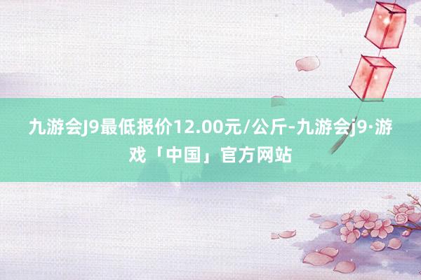 九游会J9最低报价12.00元/公斤-九游会j9·游戏「中国」官方网站