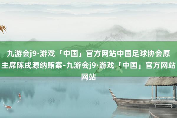 九游会j9·游戏「中国」官方网站中国足球协会原主席陈戌源纳贿案-九游会j9·游戏「中国」官方网站