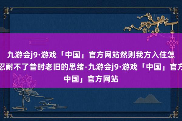 九游会j9·游戏「中国」官方网站然则我方入住怎样也忍耐不了昔时老旧的思绪-九游会j9·游戏「中国」官方网站