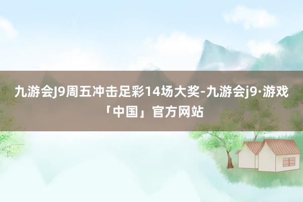 九游会J9周五冲击足彩14场大奖-九游会j9·游戏「中国」官方网站