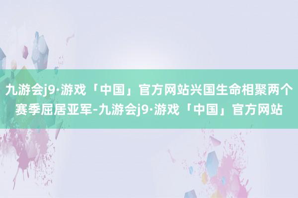 九游会j9·游戏「中国」官方网站兴国生命相聚两个赛季屈居亚军-九游会j9·游戏「中国」官方网站